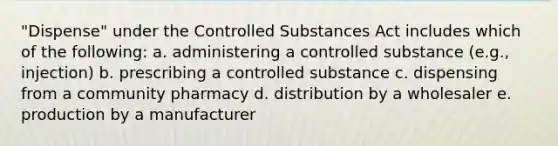 "Dispense" under the Controlled Substances Act includes which of the following: a. administering a controlled substance (e.g., injection) b. prescribing a controlled substance c. dispensing from a community pharmacy d. distribution by a wholesaler e. production by a manufacturer