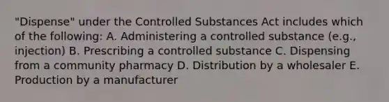 "Dispense" under the Controlled Substances Act includes which of the following: A. Administering a controlled substance (e.g., injection) B. Prescribing a controlled substance C. Dispensing from a community pharmacy D. Distribution by a wholesaler E. Production by a manufacturer