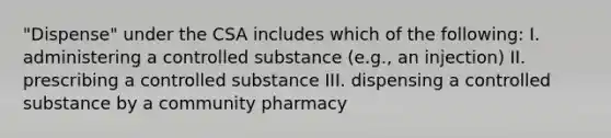 "Dispense" under the CSA includes which of the following: I. administering a controlled substance (e.g., an injection) II. prescribing a controlled substance III. dispensing a controlled substance by a community pharmacy