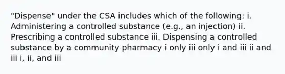 "Dispense" under the CSA includes which of the following: i. Administering a controlled substance (e.g., an injection) ii. Prescribing a controlled substance iii. Dispensing a controlled substance by a community pharmacy i only iii only i and iii ii and iii i, ii, and iii