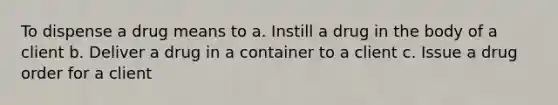 To dispense a drug means to a. Instill a drug in the body of a client b. Deliver a drug in a container to a client c. Issue a drug order for a client