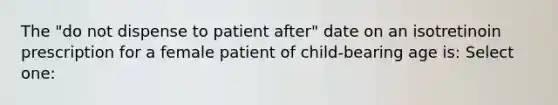 The "do not dispense to patient after" date on an isotretinoin prescription for a female patient of child-bearing age is: Select one: