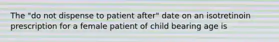 The "do not dispense to patient after" date on an isotretinoin prescription for a female patient of child bearing age is