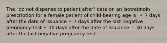 The "do not dispense to patient after" date on an isotretinoin prescription for a female patient of child-bearing age is: ⚬ 7 days after the date of issuance ⚬ 7 days after the last negative pregnancy test ⚬ 30 days after the date of issuance ⚬ 30 days after the last negative pregnancy test