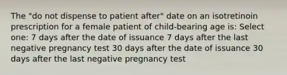 The "do not dispense to patient after" date on an isotretinoin prescription for a female patient of child-bearing age is: Select one: 7 days after the date of issuance 7 days after the last negative pregnancy test 30 days after the date of issuance 30 days after the last negative pregnancy test