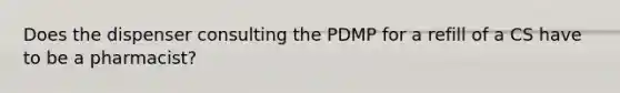 Does the dispenser consulting the PDMP for a refill of a CS have to be a pharmacist?