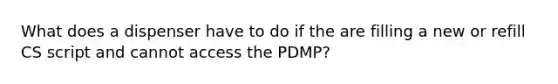 What does a dispenser have to do if the are filling a new or refill CS script and cannot access the PDMP?