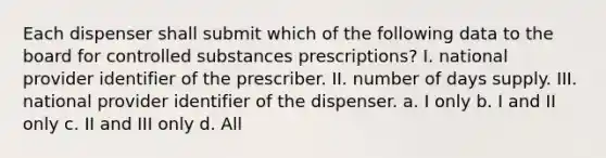 Each dispenser shall submit which of the following data to the board for controlled substances prescriptions? I. national provider identifier of the prescriber. II. number of days supply. III. national provider identifier of the dispenser. a. I only b. I and II only c. II and III only d. All