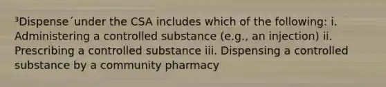 ³Dispense´under the CSA includes which of the following: i. Administering a controlled substance (e.g., an injection) ii. Prescribing a controlled substance iii. Dispensing a controlled substance by a community pharmacy