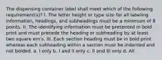 The dispensing container label shall meet which of the following requirement(s)? I. The letter height or type size for all labeling information, headings, and subheadings must be a minimum of 8 points. II. The identifying information must be presented in bold print and must precede the heading or subheading by at least two square em's. III. Each section heading must be in bold print whereas each subheading within a section must be indented and not bolded. a. I only b. I and II only c. II and III only d. All