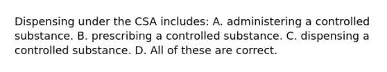 Dispensing under the CSA includes: A. administering a controlled substance. B. prescribing a controlled substance. C. dispensing a controlled substance. D. All of these are correct.