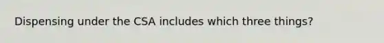 Dispensing under the CSA includes which three things?