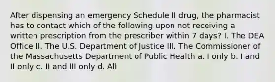 After dispensing an emergency Schedule II drug, the pharmacist has to contact which of the following upon not receiving a written prescription from the prescriber within 7 days? I. The DEA Office II. The U.S. Department of Justice III. The Commissioner of the Massachusetts Department of Public Health a. I only b. I and II only c. II and III only d. All