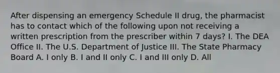 After dispensing an emergency Schedule II drug, the pharmacist has to contact which of the following upon not receiving a written prescription from the prescriber within 7 days? I. The DEA Office II. The U.S. Department of Justice III. The State Pharmacy Board A. I only B. I and II only C. I and III only D. All