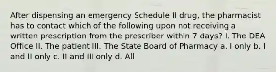 After dispensing an emergency Schedule II drug, the pharmacist has to contact which of the following upon not receiving a written prescription from the prescriber within 7 days? I. The DEA Office II. The patient III. The State Board of Pharmacy a. I only b. I and II only c. II and III only d. All