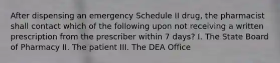 After dispensing an emergency Schedule II drug, the pharmacist shall contact which of the following upon not receiving a written prescription from the prescriber within 7 days? I. The State Board of Pharmacy II. The patient III. The DEA Office