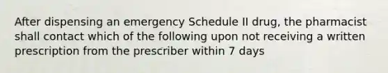 After dispensing an emergency Schedule II drug, the pharmacist shall contact which of the following upon not receiving a written prescription from the prescriber within 7 days