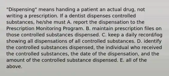 "Dispensing" means handing a patient an actual drug, not writing a prescription. If a dentist dispenses controlled substances, he/she must A. report the dispensation to the Prescription Monitoring Program. B. maintain prescription files on those controlled substances dispensed. C. keep a daily record/log showing all dispensations of all controlled substances. D. identify the controlled substances dispensed, the individual who received the controlled substances, the date of the dispensation, and the amount of the controlled substance dispensed. E. all of the above.