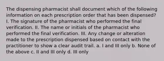 The dispensing pharmacist shall document which of the following information on each prescription order that has been dispensed? I. The signature of the pharmacist who performed the final verification. II. The name or initials of the pharmacist who performed the final verification. III. Any change or alteration made to the prescription dispensed based on contact with the practitioner to show a clear audit trail. a. I and III only b. None of the above c. II and III only d. III only