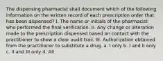 The dispensing pharmacist shall document which of the following information on the written record of each prescription order that has been dispensed? I. The name or initials of the pharmacist who performed the final verification. II. Any change or alteration made to the prescription dispensed based on contact with the practitioner to show a clear audit trail. III. Authorization obtained from the practitioner to substitute a drug. a. I only b. I and II only c. II and III only d. All