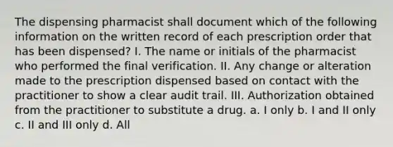 The dispensing pharmacist shall document which of the following information on the written record of each prescription order that has been dispensed? I. The name or initials of the pharmacist who performed the final verification. II. Any change or alteration made to the prescription dispensed based on contact with the practitioner to show a clear audit trail. III. Authorization obtained from the practitioner to substitute a drug. a. I only b. I and II only c. II and III only d. All