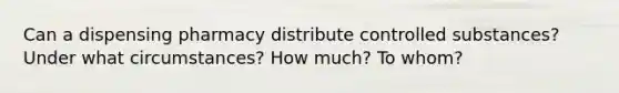 Can a dispensing pharmacy distribute controlled substances? Under what circumstances? How much? To whom?