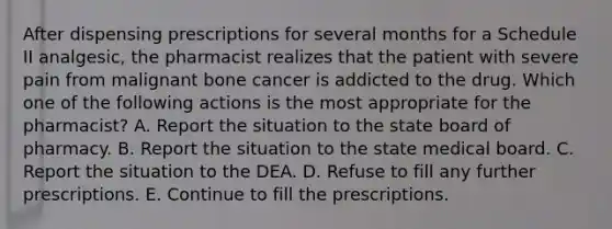 After dispensing prescriptions for several months for a Schedule II analgesic, the pharmacist realizes that the patient with severe pain from malignant bone cancer is addicted to the drug. Which one of the following actions is the most appropriate for the pharmacist? A. Report the situation to the state board of pharmacy. B. Report the situation to the state medical board. C. Report the situation to the DEA. D. Refuse to fill any further prescriptions. E. Continue to fill the prescriptions.