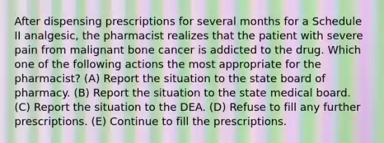 After dispensing prescriptions for several months for a Schedule II analgesic, the pharmacist realizes that the patient with severe pain from malignant bone cancer is addicted to the drug. Which one of the following actions the most appropriate for the pharmacist? (A) Report the situation to the state board of pharmacy. (B) Report the situation to the state medical board. (C) Report the situation to the DEA. (D) Refuse to fill any further prescriptions. (E) Continue to fill the prescriptions.