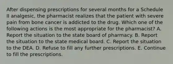 After dispensing prescriptions for several months for a Schedule II analgesic, the pharmacist realizes that the patient with severe pain from bone cancer is addicted to the drug. Which one of the following actions is the most appropriate for the pharmacist? A. Report the situation to the state board of pharmacy. B. Report the situation to the state medical board. C. Report the situation to the DEA. D. Refuse to fill any further prescriptions. E. Continue to fill the prescriptions.