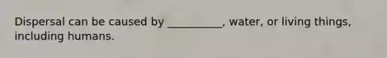 Dispersal can be caused by __________, water, or living things, including humans.