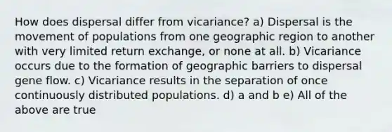 How does dispersal differ from vicariance? a) Dispersal is the movement of populations from one geographic region to another with very limited return exchange, or none at all. b) Vicariance occurs due to the formation of geographic barriers to dispersal gene flow. c) Vicariance results in the separation of once continuously distributed populations. d) a and b e) All of the above are true