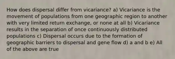 How does dispersal differ from vicariance? a) Vicariance is the movement of populations from one geographic region to another with very limited return exchange, or none at all b) Vicariance results in the separation of once continuously distributed populations c) Dispersal occurs due to the formation of geographic barriers to dispersal and gene flow d) a and b e) All of the above are true