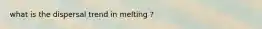 what is the dispersal trend in melting ?