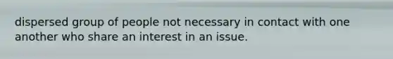 dispersed group of people not necessary in contact with one another who share an interest in an issue.