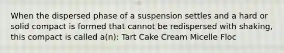 When the dispersed phase of a suspension settles and a hard or solid compact is formed that cannot be redispersed with shaking, this compact is called a(n): Tart Cake Cream Micelle Floc