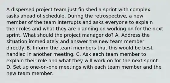 A dispersed project team just finished a sprint with complex tasks ahead of schedule. During the retrospective, a new member of the team interrupts and asks everyone to explain their roles and what they are planning on working on for the next sprint. What should the project manager do? A. Address the situation immediately and answer the new team member directly. B. Inform the team members that this would be best handled in another meeting. C. Ask each team member to explain their role and what they will work on for the next sprint. D. Set up one-on-one meetings with each team member and the new team member.