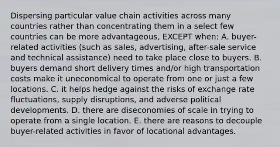 Dispersing particular value chain activities across many countries rather than concentrating them in a select few countries can be more advantageous, EXCEPT when: A. buyer-related activities (such as sales, advertising, after-sale service and technical assistance) need to take place close to buyers. B. buyers demand short delivery times and/or high transportation costs make it uneconomical to operate from one or just a few locations. C. it helps hedge against the risks of exchange rate fluctuations, supply disruptions, and adverse political developments. D. there are diseconomies of scale in trying to operate from a single location. E. there are reasons to decouple buyer-related activities in favor of locational advantages.