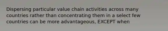 Dispersing particular value chain activities across many countries rather than concentrating them in a select few countries can be more advantageous, EXCEPT when