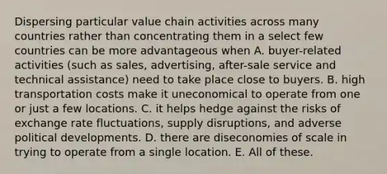 Dispersing particular value chain activities across many countries rather than concentrating them in a select few countries can be more advantageous when A. buyer-related activities (such as sales, advertising, after-sale service and technical assistance) need to take place close to buyers. B. high transportation costs make it uneconomical to operate from one or just a few locations. C. it helps hedge against the risks of exchange rate fluctuations, supply disruptions, and adverse political developments. D. there are diseconomies of scale in trying to operate from a single location. E. All of these.