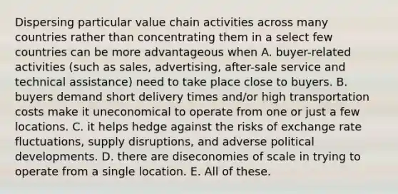 Dispersing particular value chain activities across many countries rather than concentrating them in a select few countries can be more advantageous when A. buyer-related activities (such as sales, advertising, after-sale service and technical assistance) need to take place close to buyers. B. buyers demand short delivery times and/or high transportation costs make it uneconomical to operate from one or just a few locations. C. it helps hedge against the risks of exchange rate fluctuations, supply disruptions, and adverse political developments. D. there are diseconomies of scale in trying to operate from a single location. E. All of these.