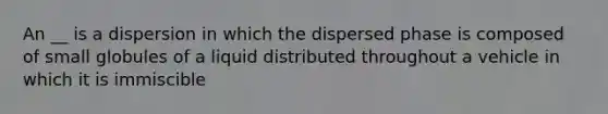 An __ is a dispersion in which the dispersed phase is composed of small globules of a liquid distributed throughout a vehicle in which it is immiscible