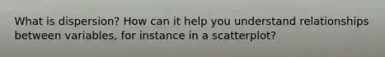 What is dispersion? How can it help you understand relationships between variables, for instance in a scatterplot?