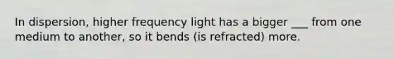 In dispersion, higher frequency light has a bigger ___ from one medium to another, so it bends (is refracted) more.