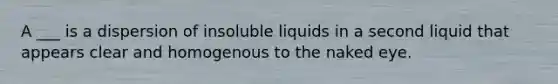 A ___ is a dispersion of insoluble liquids in a second liquid that appears clear and homogenous to the naked eye.