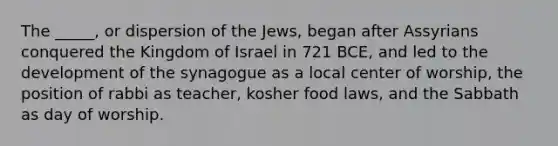 The _____, or dispersion of the Jews, began after Assyrians conquered the Kingdom of Israel in 721 BCE, and led to the development of the synagogue as a local center of worship, the position of rabbi as teacher, kosher food laws, and the Sabbath as day of worship.