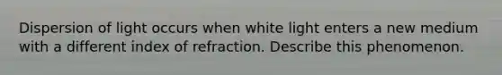 Dispersion of light occurs when white light enters a new medium with a different index of refraction. Describe this phenomenon.