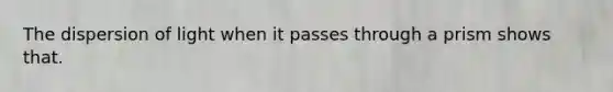 The dispersion of light when it passes through a prism shows that.