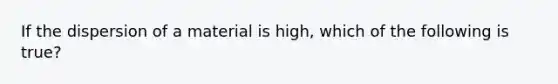 If the dispersion of a material is high, which of the following is true?