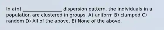 In a(n) _________________ dispersion pattern, the individuals in a population are clustered in groups. A) uniform B) clumped C) random D) All of the above. E) None of the above.