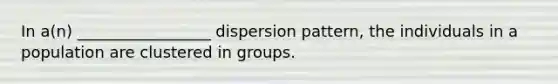 In a(n) _________________ dispersion pattern, the individuals in a population are clustered in groups.